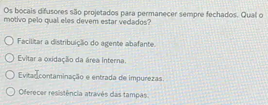 Os bocais difusores são projetados para permanecer sempre fechados. Qual o
motivo pelo qual eles devem estar vedados?
Facilitar a distribuição do agente abafante.
Evitar a oxidação da área interna.
Evitadcontaminação e entrada de impurezas.
Oferecer resistência através das tampas.