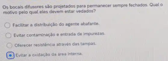 Os bocais difusores são projetados para permanecer sempre fechados . Qual o
motivo pelo qual eles devem estar vedados?
Facilitar a distribuição do agente abafante.
Evitar conta minação e entrada de impurezas.
Oferecer resistência através das tampas.
Evitar a oxidação da area interna.