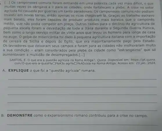 [.] Os camponeses comuns foram entrando em uma pobreza cada vez mais dificil, o que
muitas vezes os obrigava a ir para as cidades, onde fortalecem a plebe. A crise no setor
agricola foi causada por guerras um tanto paradoxais. Os camponeses comuns nǎo podiam
investir em novas terras, então apenas os ricos chegavam lá Graças ao trabalho escravo
mais barato, eles foram capazes de produzir produtos mais baratos que o campones
médio, que não podia competir em preço Outras razoes para o declinio da agricultura de
pequena escala foram a devastação de toda a Itália durante a Segunda Guerra Púnica,
bem como o longo servico militar de vinte anos que levou os homens para longe de casa
no auge. O golpe de misericórdia foi dado à pequena agricultura italiana com a importação
de cereais da Sicilla e depois do Eglto , que era majoritariamente pago pelo Estado.
Os lavradores que delxaram seus campos e foram para as cidades nǎo melhoraram muito
a sua condição -eram considerados pela plebe da cidade como "estrangeiros "que só
aumentavam a multidão de desempregados [...]
SANTOS, E. O que era a questão agricola na Roma Antiga?. Quora Disponivel em: https://pt quora.
com/O-que-era-acdot quest% C3% A3O-agr% /CC3% ADcola na-Roma-Antiga. Acesso em:23 jan. 2024.
A. EXPLIQUE o que fol a "questão agrícola "romana.
__
B. DEMONSTRE como o expansionismo romano contribuiu para a crise no campo.
__