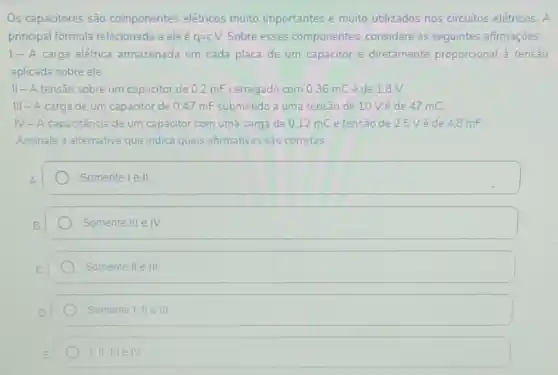 OS capacitores são componentes elétricos muito importantes e muito utilizados nos circuitos elétricos. A
principal formula relacionada a ele é q=cV. Sobre esses componentes considere as seguintes afirmaçōes:
1- A carga elétrica armazenada em cada placa de um capacitor é diretamente proporcional tensão
aplicada sobre ele.
II-A tensão sobre um capacitor de 02 mF carregado com 0,36mC é de 1.8 V.
III - A carga de um capacitor de 0.47 mF submetido a uma tensao de 10Véde 47 mC.
IV-A capacitância de um capacitor com uma carga de 012 mC e tensão de 2.5 Vé de 4.8mF
Assinale a alternativa que indica quais afirmativas sào corretas.
Somente le II.
Somente IIIeIV.
Somente IIeIII
Somente 1.IIeIII
1.IIIIIeIV