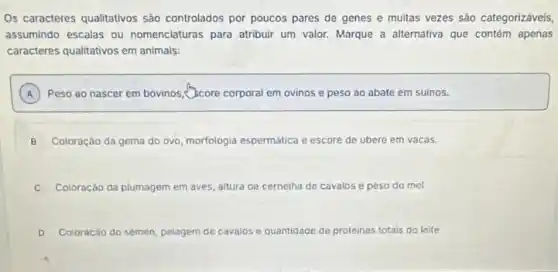 Os caracteres qualitativos são controlados por poucos pares de genes e muitas vezes sảo categorizáveis,
assumindo escalas ou nomenclaturas para atribuir um valor. Marque a alternativa que contém apenas
caracteres qualitativos em animais:
A Peso ao nascer em bovinos, Bcore corporal em ovinos e peso ao abate em suinos.
B Coloração da gema do ovo, morfologia espermática e escore de ubere em vacas.
C Coloração da plumagem em aves, altura de cernelha de cavalos e peso do mel
D Coloração do sèmen, pelagem de cavalos e quantidade de proteinas totais do leite