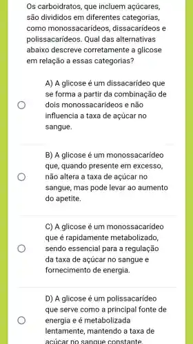 Os carboidratos , que incluem açúcares,
são divididos em diferentes categorias,
como monossacarídeos , dissacarídeos e
polissacarídeo s. Qual das alternativas
abaixo descreve corretamente a glicose
em relação a essas categorias?
A) A glicose é um dissacarídeo que
se forma a partir da combinação de
dois monossacarí leos e não
influencia a taxa de açúcar no
sangue.
B) A glicose é um monossacarídeo
que, quando presente em excesso,
não altera a taxa de açúcar no
sangue, mas pode levar ao aumento
do apetite.
C) A glicose é um monossacarídeo
que é rapidamente metabolizado,
sendo essencial para a regulação
da taxa de açúcar no sangue e
fornecimento de energia
D) A glicose é um polissacarídeo
que serve como a principal fonte de
energia e é metabolizada
lentamente , mantendo a taxa de
acúcar no sangue constante