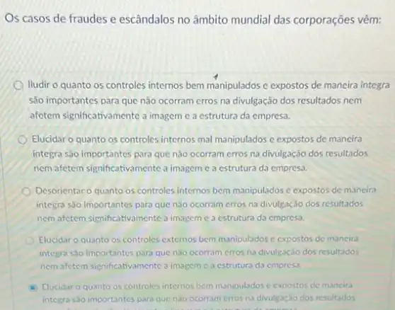 Os casos de fraudes e escândalos no âmbito mundial das corporações vêm:
lludir o quanto os controles internos bem manipulados e expostos de maneira integra
são importantes para que não ocorram erros na divulgação dos resultados nem
affetem significativamente a imagem e a estrutura da empresa.
Elucidar o quanto os controles internos mal manipulados e expostos de mancira
integra são importantes para que nào ocorram erros na divulgação dos resultados
nem afetem significativamente a imagem c a estrutura da empresa.
Desorientar o quanto os controles internos bem manipulados e expostos de maneira
integra sao importantes para que nào ocorram erros na divulgação dos resultados
nem afetem significal imagem c a estrutura da empresa.
Elucidar o quanto os controles externos bem manipulados e expostos de maneira
integra sào importantes para que nào ocorram erros na divulgação dos resultados
nom afetem significativament c a imagem c a estrutura da empresa.
Elucidar o quanto os controles internos bem manipulados e expostos de mancira
integra sao importantes para que nào ocorram crros na divulgação dos resultados