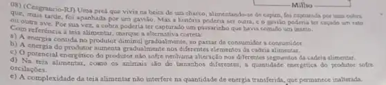 OS) (Cesgranrio-RI) Uma pred que vivia na beira de um charco , alimentando-se de capim, foi capturada por uma cobra
que, mais tarde, foi apanhada por um gavião. Mas a história poderia ser outra c o gaviǎo poderia ter caçado um rato
ou outra ave. Por sua vez, a cobra poderia ter capturado um passarinho que havia comido um inseto.
Com referència a teia alimentar, marque a alternativa correta:
a) A energia contida no produtor diminui gradualmente, ao passar de consumidor a consumidor.
b) A energia do produtor aumenta gradualmente nos diferentes elementos da cadeia alimentar.
c) O potencial energético do produtor não sofre nenhuma alteração nos diferentes segmentos da cadeia alimentar.
d) Na teia alimentar , cOMOO OS animais são de tamanhos diferentes, a quantidade energética do produtor sofre
oscilaçōes.
e) A complexidade da teia alimentar não interfere na quantidade de energia transferida que permanece inalterada.
-Milho