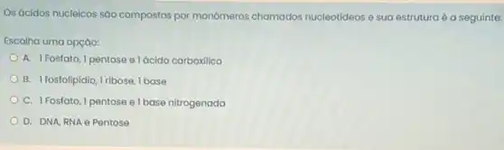 Os ácidos nucleicos são compostos por monômeros chamados nucleotideos e sua estruturaé a seguinte:
Escolha uma opção:
A. 1 Fosfato, 1 pentose e lácido carboxilico
B. I fosfolipidio, Iribose I base
C. 1Fosfato, I pentose e I base nitrogenada
D. DNA, RNA e Pentose