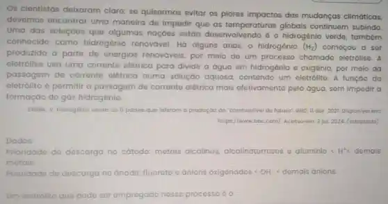 Os cientistas deixaram clara: se quisermos evitar os piores impactos das mudanças climáticas,
devemos encontrar uma maneira de impedir que as temperaturas globais continuem subindo.
Uma das soluçōes que algumas naçoes estáo desenvolvendo 6 0 hidrogênio verde também
conhecido como hidrogênio renovável. Hã alguns anos, o hidrogênio (H_(2)) comecou a ser
produzido a partir do energias renováveis, por meio de um processo chamado eletrólise. A
eletrólise usa uma corrente elótrica para dividir a água em hidrogênio e oxigênio, por meio da
passagem do corrente olótrica numa solução aquosa, contendo um eletrólito. A funçáo do
eletrólito 6 permitir a passagem de corrente elétrica mais efetivamente pela água, sem impedir a
formação do gás hidrogônio.
SMINK, V. Hidrogênio verde: os 6 paises que liderom a produção do "combustivel do luturo"DBC, II abr. 2021 Disponivel em:
https://www.bbc.com/Acosso em:2 jul. 2024 (adaptodo)
Dados:
Prioridado de descarga no catodo: metais alcalinos alcalinoterrosos e aluminio s H^+lt  demais
metais.
Prioridade de descarga no anodo: fluoroto o anions oxigenados (OH) < demais anions.
um eletrólito que podo ser empregado nesse processo 6 o