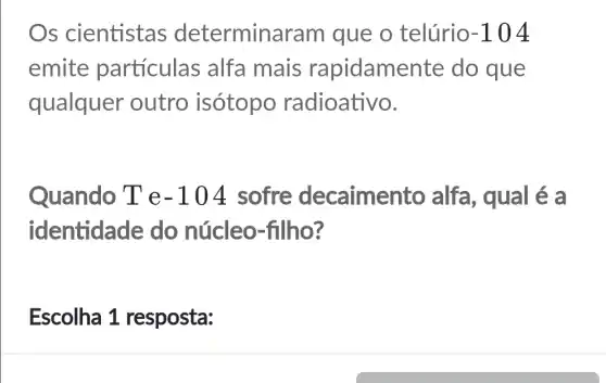 Os cientistas determina ram que o telúrio -104
emite particulas alfa mais rapidame nte do que
qualquer outro isótopo radioativo.
Quando T e -104 sofre decaimen to alfa, qual é a
identidade do núcleo-filho?
Escolha 1 resposta: