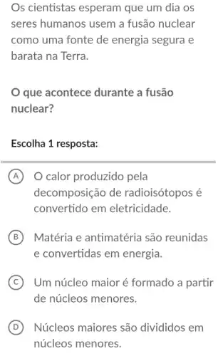 Os cientistas esperam que um dia OS
seres humanos usem a fusão nuclear
como uma fonte de energia segura e
barata na Terra.
que acontece durante a fusão
nuclear?
Escolha 1 resposta:
A O calor produzido pela
decomposição de radioisótopos é
convertido em eletricidade.
B Matéria e antimatéria são reunidas
e convertidas em energia.
C Um núcleo maior é formado a partir
de núcleos menores.
D Núcleos maiores são divididos em
núcleos menores.