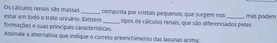 Os cálculos renais são massas __
composta por cristais pequenos, que surgem nos
__ mas podem estar em todo o trato urinário. Existem __
tipos de cálculos renais que são diferenciados pelas
formações e suas principais características.
Assinale a alternativa que indique o correto preenchimento das lacunas acima: