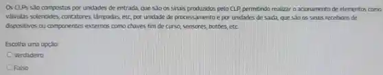 OS CLPS são compostos por unidades de entrada, que são os sinais produzidos pelo CLP, permitindo realizar o acionamento de elementos como
válvulas solenoides contatores , lâmpadas, etc, por unidade de processamento e por unidades de saida, que são os sinais recebidos de
dispositivos ou componentes externos como chaves fim de curso , sensores, botōes etc
Escolha uma opção:
Verdadeiro
Falso