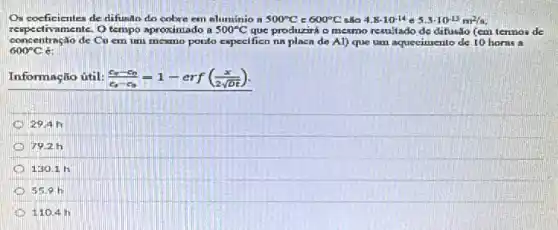 Os coeficientes de difusan do cobre em aluminio n 500^circ C 600^circ C 4.8cdot 10^-14e5.3cdot 10^-13m^2/s
respecti ramente. O tempo aproximado a 500^circ C que produzirá o mesmo resultado de difusão (em termos de
600^circ C
concentração de Cu em um mesmo ponto especifico na placa de Al) que am aquecimento de 10 horas a
Informação útil: (c_(s)-c_(0))/(c_(s)-c_(0))=1-erf((x)/(2sqrt (Dt)))
29.4h
D 7926
130.1 h
55.9 h
110.4 in