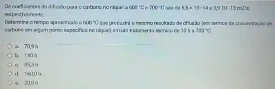 Os coeficientes de difusão para o carbono no níquel a 600^circ C e 700^circ C são de 5,5times 10-14 e 3,910-13m2/s
respectivamente.
Determine o tempo aproximado a 600^circ C que produzirá o mesmo resultado de difusão (em termos da concentração de
carbono em algum ponto especifico no niquel) em um tratamento térmico de 10 ha 700^circ C.
a. 70,9 h
b. 140h
C. 35,5 h
d. 160 oh
e. 20,0 h