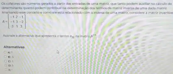 Os cofatores são números gerados a partir das entradas de uma matriz que tanto podem auxiliar no cálculo do
determinante quanto podem contribuir na determinação dos termos da matriz inversa de uma dada matriz.
Analisando esse conceito e como ele está relacionado com a inversa de uma matriz, considere a matriz invertivel
A=[} -1&2&-1 -1&3&-2 3&1&3 ]
Assinale a alternativa que apresenta o termo a_(32) da matriz A^-1
Alternativas
A) 7
B -5
C) -1
D)
E)