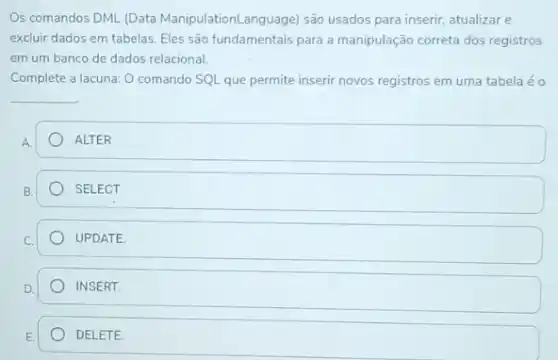 Os comandos DML (Data ManipulationLanguage) são usados para inserir, atualizare
excluir dados em tabelas Eles são fundamentais para a manipulação correta dos registros
em um banco de dados relacional.
Complete a lacuna: 0 comando SQL que permite inserir novos registros em uma tabela é o
__
ALTER
SELECT
UPDATE
INSERT.
DELETE.