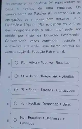 Os componentes do Ativo (A) representarr os
bens e direitos de uma empresa . Os
componentes do Passivo (P) representam as
obrigaçōes da empresa com terceiros. Já o
Patrimônio Líquido (PL) evidencia os valores
das obrigaçōes cujo o valor total pode ser
obtido por meio da Equação Patrimonial.
Considerando esses conceitos assinale a
alternativa que exibe uma forma correta de
apresentação da Equação Patrimonial.
A.
PL=Ativo + Passivo - Receitas
PL=Bem + Obrigacoes + Direitos
PL=Bens + Direitos - Obrigacores
PL=Recitas - Despesas + Bens
PL=Receitas + Despesas + Passivos