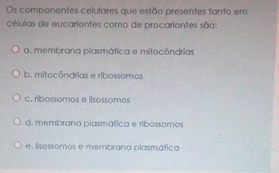 Os componentes celulares que estão presentes tanto em
células de eucariontes como de procariontes são:
a. membrana plasmática e mitocôndrias
__
b mito tocôndrias drias e ribossomos
square 
e lisossomos
d. membrana plasmática e ribossomos
e. lisossomos e membrana plasmática