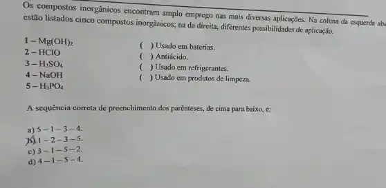 Os compostos inorgânicos encontram amplo emprego nas mais diversas aplicações. Na coluna da esquerda aba
estão listados cinco compostos inorgânicos; na da direita , diferentes possibilidades de aplicação.
1-Mg(OH)_(2)
() Usado em baterias.
() Antiácido.
() Usado em refrigerantes.
() Usado em produtos de limpeza.
2-HClO
3-H_(2)SO_(4)
4-NaOH
5-H_(3)PO_(4)
A sequência correta de preenchimento dos parênteses.de cima para baixo, é:
a) 5-1 -3-4.
b) 1 -2 -3-5.
c) 3-1 -5-2.
d) 4-1-5-4