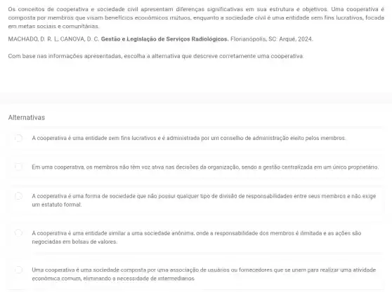 Os conceitos de cooperativa e sociedade civil apresentam diferenças significativas em sua estrutura e objetivos Uma cooperativa é
composta por membros que visam beneficios econômicos mútuos, enquanto a sociedade civil é uma entidade sem fins lucrativos, focada
em metas sociais e comunitárias
MACHADO, D. R. L;CANOVA, D. C. Gestão e Legislação de Serviços Radiológicos. Florianópolis, SC : Arqué, 2024.
Com base nas informações apresentadas, escolha a alternativa que descreve corretamente uma cooperativa.
Alternativas
A cooperativa é uma entidade sem fins lucrativos e é administrada por um conselho de administração elèito pelos membros.
Em uma cooperativa, os membros não têm voz ativa nas decisões da organização, sendo a gestão centralizada em um único proprietário
A cooperativa é uma forma de sociedade que não possui qualquer tipo de divisão de responsabilidades entre seus membros e não exige
um estatuto formal
A cooperativa é uma entidade similar a uma sociedade anônima, onde a responsabilidade dos membros ilimitada e as ações são
negociadas em bolsas de valores.
Uma cooperativa é uma sociedade composta por uma associação de usuários ou fornecedores que se unem para realizar uma atividade
econômica comum, eliminando a necessidade de intermediários.