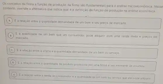 Os conceitos de firma e função de produção da firma são fundamentais para a análise microeconômica Nesse
contexto, assinale a alternativa que indica qual é a definição de função de produção na análise económica.
A
E a relação entre a quantidade demandada de um bem e seu preco de mercado. A
B E a quantidade de um bem que um consumidor pode adquirir com uma renda dada e preços de
mercado.
C
E a relação entre a oferta e a quantidade demandada de um bem ou servico.
D
E a relação entre a quantidade de produto produzida por uma firma e seu montante de insumos.
E
E a relaçǎo entre a renda do consumidor e a quantidade de um bem ou serviço que ele pode adquirir.
E