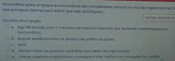 Os conflitos entre empresa e funcionários são considerados comuns no mundo organizacional. U
dos principais fatores para evitar que eles aconteçam:
Escolha uma opção:
Temporestante
a. Agir de acordo com o mercado de trabalho. Exemplo:dar aumento constante para os
funcionários
b. Buscar equilibrio entre os desejos de ambas as partes.
C. NDA.
d. Demitir todas as pessoas contrárias aos ideais da organização.
e. Lideres objetivos e autoritários conseguem lidar melhor com situaçoes de conflito