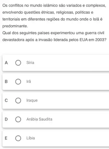 Os conflitos no mundo islâmico são variados e complexos,
envolvendo questões étnicas , religiosas , políticas e
territoriais em diferentes regiões do mundo onde o Islã é
predominante.
Qual dos seguintes países experimentou uma guerra civil
devastadora após a invasão liderada pelos EUA em 2003?
A
Síria
B	Irã
Iraque
Arábia Saudita
Líbia