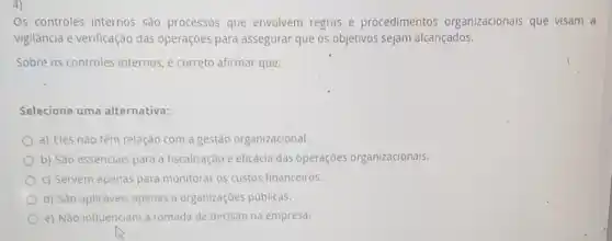 Os controles internos sao processos que envolvem regras e procedimentos organizacionais que visam a
vigilância e verificação das operaçōes para assegurar que os objetivos sejam alcançados.
Sobre os controles internos ,é correto afirmar que:
Selecione uma alternativa:
a) Eles nào têm relação com a gestão organizacional.
b) Sào essenciais para a fiscalização e eficácia das operações organizacionals.
c) Servem apenas para monitorar os custos financeiros.
d) São aplicáveis apenas a organizações públicas.
e) Nào influenciam a tomada de decisão na empresa.