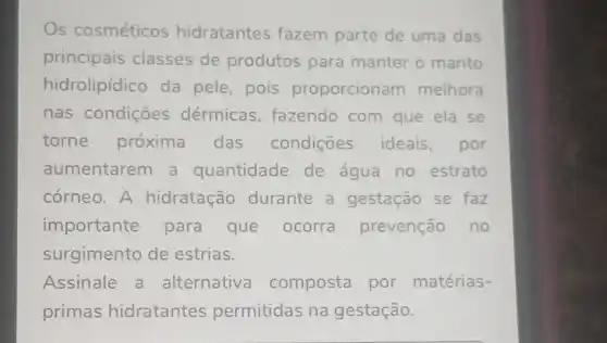 Os cosméticos hidratantes fazem parte de uma das
principais classes de produtos para manter o manto
hidrolipídico da pele, pois proporcionam melhora
nas condições dérmicas , fazendo com que ela se
torne próxima das condições ideais,por
aumentarem a quantidade de água no estrato
córneo. A hidratação durante a gestação se faz
importante para que ocorra prevenção no
surgimento de estrias.
Assinale a alternativa composta por matérias-
primas hidratantes permitidas na gestação.