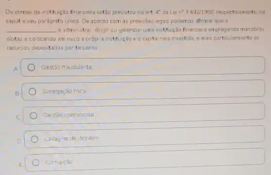 Os crimes de instituição financeira estão previstos no art. 4^circ  da Lei n^27492/1986 respectivamente, no
capute seu parágrafo Unico. De acordo com as previsões legais podemos afirmar que a
__ é administrar, dirigir ou gerenciar uma instituição financeira empregando manobras
ilicitas e colocando em risco a própria instituição e o capital nela investido, e mais particularmente os
recursos depositados por terceiros
Gestão fraudulenta
Sonegação fiscal
Gestão operacional
Lavagem de dinheiro
Corrupção