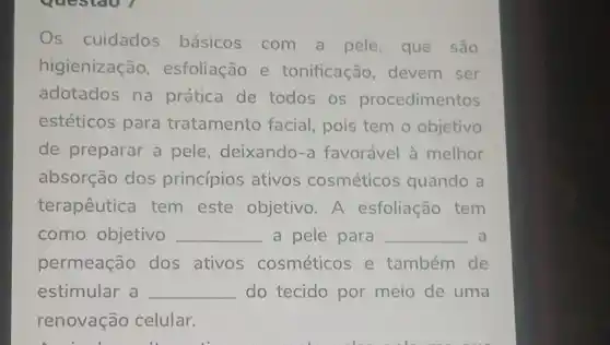 Os cuidados básicos com a pele, que são
higienização esfoliação e tonificação devem ser
adotados na prática de todos os procedimentos
estéticos para tratamento facial pois tem o objetivo
de preparar a pele, deixando-a favorável à melhor
absorção dos princípios ativos cosméticos quando a
terapêutica tem este objetivo A esfoliação tem
como objetivo __ a pele para __ a
permeação dos ativos cosméticos e também de
estimular a __ do tecido por meio de uma
renovação celular.