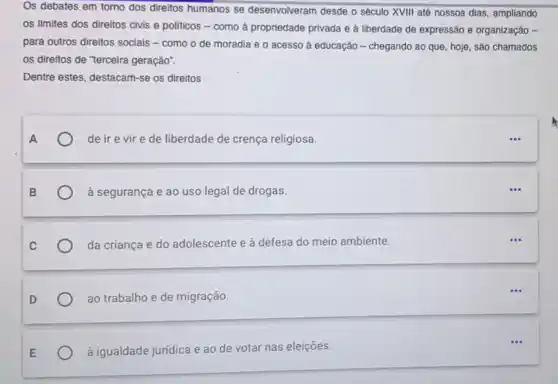 Os debates em torno dos direitos humanos se desenvolveram desde o século XVIII até nossos dias ampliando
os limites dos direitos civis e políticos -como a propriedade privada e à liberdade de expressão e organização -
para outros direitos sociais - como o de moradia e o acesso à educação - chegando ao que, hoje, são chamados
os direitos de "terceira geração".
Dentre estes, destacam-se os direitos
de ir e vire de liberdade de crença religiosa.
à segurança e ao uso legal de drogas.
da criança e do adolescente e à defesa do meio ambiente.
ao trabalho e de migração.
à igualdade juridica e ao de votar nas eleições.