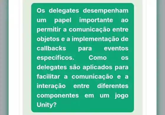 Os delegates desempenham
um papel importante ao
permitir a comunicação entre
objetos e a implementação de
callbacks para eventos
especificos.	Como	OS
delegates ; são aplicados para
facilitar a comunica ção e a
interação entre diferentes
compone nies em um jogo
Unity?