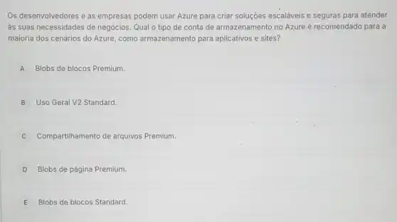 Os desenvolvedores e as empresas podem usar Azure para criar soluções escaláveis e seguras para atender
as suas necessidades de negócios. Qual o tipo de conta de armazenamento no Azure é recomendado para a
maioria dos cenários do Azure, como armazenamento para aplicativos e sites?
A Blobs de blocos Premium.
B Uso Geral V2 Standard.
Compartilhamento de arquivos Premium.
D Blobs de página Premium.
E Blobs de blocos Standard.