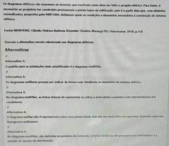 Os diagramas elétricos são esquemas de desenho que mostram como deve ser feito o projeto elétrico.Para tanto, é
necessário ao projetista ter construido previamente a planta haixa da edificação pois é a partir dela que, com simbolos
normalizados, propostos pela NBR 5444, definimos quais as condiçoes e elementos necessarios a construção do sistema
elétrico.
Fontes MONTEIRO, Cludio Vinicius Barbosa. Desenho Técnico. Maringá PR.Unicesumar. 2018.p.158
Assinale a alternativa correta relacionada aos diagramas eletricos.
Alternativas
C
Alternativa 1:
padrao para as instalaçoes : mais simplificadas éo diagrama multifilar.
Alternativa 2:
Os diagramas unifilares prezam por indicar de forma mais detalhada os elementos do sistema elétrico.
Alternativa 3:
No diagrama multifilar, as linhas debam de representar as calhas e eletrodutos e passam a ser representacoes dos
condutores.
c
Alternativa 4
diagrama unifilar nǎo é representado sobre uma planta babra, mas sim em uma folha em separado, atuando como um
fluxograma autônomo.
Altemativa 5:
No diagrama multifilar, sao definidas as posiçoes das tomadas, a menor distancie das pasagens dos eletrodutos ea
posicio do quadro de distribuição.