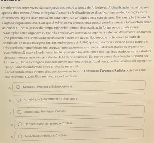 Os diferentes seres vivos são categorizados desde a época de Aristóteles. A classificação inicial possula
apenas dois reinos: Animal e Vegetal. Apesar da facilidade de se classificar uma parte dos organismos
observados, alguns deles possulam caracteristicas ambiguas para este sistema. Um exemplo é o caso da
Euglena, organismo unicelular que é móvel como animais.mas possui clorofila e realiza fotossintese como
as plantas. Com o passar do tempo, diferentes formas de classificação foram sendo criadas para
contemplar estes organismos que não encaixavam bem nas categorias existentes. Atualmente adotamos
uma proposta de classificação cladistica com base em dados filogenéticos moleculares [a partir da
sequencia de bases nitrogenadas dos nucleotideos do DNA)que agrupa toda a vida do nosso planeta em
três dominios monofiléticos hierarquicamente superiores aos reinos Eukaryota (todos os organismos
eucanóticos), Bacteria (verdadeiras bactérias) e Archaea (diferentes das bactérias verdadeirras na estrutura
de suas membranas e nas sequências de RNA nbossômico). De acordo com a classificação proposta por
Linnaeus, o filoé a categona mais alta dentro do Reino Animal. Atualmente os filos animais são agregados
em grupamentos informais entre o nivel de reino e filo
Considerando essas informações, ao usarmos os termos: Ecdysozoa;Parazoa e Radiata podemos estar
nos referindo a quais filos animais, respectiva mente:
Mollusca: Pontera e Echinodermata.
Annelida; Echinodermatae Ctenophora.
Arthropoda; Ponfera e Cnidaria.
Nemata: Playhelminthes e Cnidaria
Nematoda; Annelida e Cnidaria.