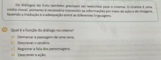 Os diálogos do livro também precisam ser reescritos para o cinema O cinema é uma
midia visual, portantoé necessário transmitir as informações por meio de ação e de imagens,
fazendo a tradução e a adequação entre as diferentes linguagens.
Qualé a função do diálogo no roteiro?
a) Demarcara passagem de uma cena.
b) Descrevero cenário.
c) Registrara fala dos personagens.
d) Descrevera ação.