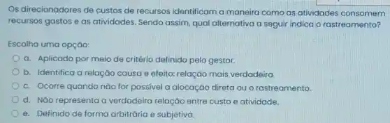 Os direcionadores de custos de recursos identificam a maneira como as atividades consomem
recursos gastos e as atividades Sendo assim, qual alternativa a seguir indica o rastreamento?
Escolha uma opção:
a. Aplicado por meio de critério definido pelo gestor.
b. Identifica a relação causa e efeito: relação mais verdadeira.
c. Ocorre quando não for possivel a alocação direta ou o rastreamento.
d. Não'representa a verdadeira relação entre custo e atividade.
e. Definido de forma arbitrária e subjetiva.