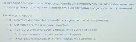 Os direcionadores de custos de recursos identificam a maneira como as atividades consomem
recursos gastos e as atividades Sendo assim, qual alternativa a seguir indica o rastreamento?
Escolha uma opção:
a. Ocorre quando nào for possivel a alocação direta ou o rastreamento.
b. Definido de forma arbitrária e subjetiva.
c. NGo representa a verdadeira relação entre custo e atividade.
d. Aplicado por meio de critério definido pelo gestor.
e. Identifica a relação causa e efeito: relação mais verdadeira.