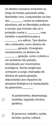 Os direitos humanos evoluíram ao
longo do tempo , passando pelas
liberdades civis , conquistadas na luta
dos __ . contra os soberanos
absolutos , até as liberdades políticas
e sociais , que incluem não só a
proteção contra o __ , mas
também a assistencia para a
__ e a velhice . Tais direitos
são conhecidos como direitos ; de
__ geração Emergiram,
recentemente , OS direitos de
__ . geração , como o direito , a
um ambiente não poluído,
reivindicado por movimentos
ecológicos . Novas exigências
começam a surgir , chamadas de
direitos de quarta geração,
relacionadas aos impactos da
pesquisa biológica I e a manipulação
do patrimônio __
A)parlamentos , desemprego,
invalidez , segunda , terceira,
genético.
B)governos , trabalho , saúde,