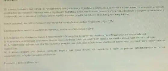 Os direitos humanos são fundamentais que garantem a dignidade, a liberdade, a igualdade e a justiça para todas as pessoas Eles são
protegidos por tratados internacionais e legislaçōes nacionais, e incluem direitos como o direito à vida, a liberdade de expressão, ao trabalho e
a educação, entre outros. A proteção desses direitos essencial para promover sociedades justas e equitativas.
Fonte: adaptado de https://www.un.org/en/globa -issues/human-rights. Acesso em:15 jul. 2024
Considerando o excerto e os direitos humanos, analise as afirmativas a seguir:
I. A proteção dos direitos humanos é responsabilidade conjunta de governos, organizaçōes internacionais e.da sociedade civil.
II. A equidade é alcançada colocando direitos civis e politicos como prioritários em relação aos direitos sociais, econômicos e culturais.
III. A relatividade cultural dos direitos humanos permite que cada pais adapte esses direitos de acordo com suas tradiçōes e valores culturais
especificos.
IV. A universalidade dos direitos humanos implica que esses direitos são aplicáveis a todas as pessoas.independentemente de sua
nacionalidade, religião ou status económico.
Ecorreto o que se afirma em: