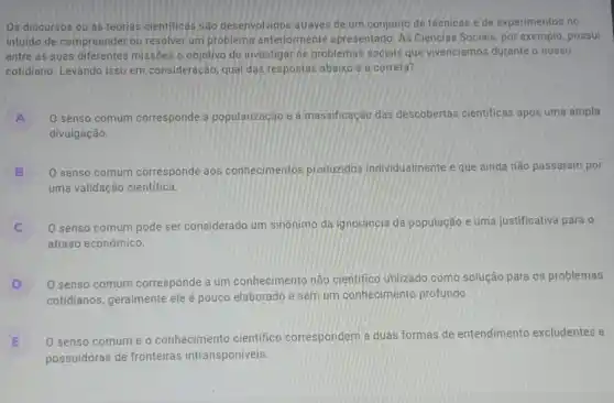 Os discursos ou as teorias cientificas são desenvolvidos através de um conjunto de técnicas e de experimentos no
intuido de compreender ou resolver um problema anteriormente apresentado As Ciências Sociais, por exemplo, possui
entre as suas diferentes missôes o objetivo de investigar os problemas sociais que vivenciamos durante o nosso
cotidiano. Levando isso em consideração, qual das respostas abaixo é a correta?
A O senso comum corresponde à popularização e à massificação das descobertas cientificas após uma ampla
divulgação.
B O senso comum corresponde aos conhecimentos produzidos individualmente e que ainda não passaram por
uma validação cientifica.
C O senso comum pode ser considerado um sinônimo da ignorância da população e uma justificativa para o
atraso econômico.
D O senso comum corresponde a um conhecimento não cientifico utilizado como solução para os problemas
cotidianos, geralmente ele é pouco elaborado e sem um conhecimento profundo
E
possuidoras de fronteiras intransponíveis.
0 senso comum e
conhecimento cientifico correspondem a duas formas de entendimento excludentes e