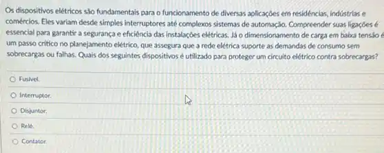 Os dispositivos elétricos são fundamentais para o funcionamento de diversas aplicações em residéncias, indústrias e
comércios. Eles variam desde simples interruptores até complexos sistemas de automação. Compreender suas ligaçōes é
essencial para garantir a segurança e eficiência das instalações elétricas. Jáo dimensionamento de carga em baixa tensão é
um passo critico no planejamento elétrico, que assegura que a rede elétrica suporte as demandas de consumo sem
sobrecargas ou falhas. Quais dos seguintes dispositivosé utilizado para proteger um circuito elétrico contra sobrecargas?
Fusivel.
Interruptor
Disjuntor
Relé.
Contator.