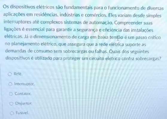 Os dispositivos elétricos são fundamentais para o funcionamento de diversas
aplicações em residências , indústrias e comércios. Eles variam desde simples
interruptores até complexos sistemas de automação. Compreender suas
ligaçōes é essencial para garantir a segurança e eficiência das instalações
elétricas. Já 0 dimensionamento de carga em baixa tenção é um passo critico
no planejamento elétrico que assegura que a rede elétrica suporte as
demandas de consumo sem sobrecargas ou falhas. Quais dos seguintes
dispositivos é utilizado para proteger um circuito elétrico contra sobrecargas?
Relé.
Interruptor.
Contator.
Disjuntor.
Fusivel.