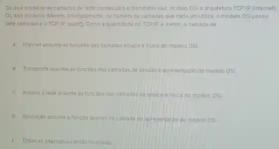 Os dois modelos de camadas de rede conhecidos e discutidos são: modelo OSI e arquitetura TCP/IP (internet)
Os dois modelos diferem principalmente, no número de camadas que cada um utiliza: o modelo OSI possui
sete camadas e o TCP/IP, quatri, Como a quantidade no TCP/IP é menor, a camada de:
A Internet assume as funçoes das camadas enlace e fisica do modelo OSI.
B Transporte assume as funçōes das camadas de sessão e apresentação do modelo OSI.
C Acesso à rede assume as funçōes das camadas de enlace e fisica do modelo OSI.
D Aplicação assume a função apenas da camada de apresentacáo do modelo OSI
E Todas as alternativas estão incorretas.