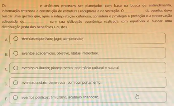 Os __ e artisticos precisam ser planejados com base na busca de entendimento,
informação criteriosa e construção de estruturas receptivas e de visitação __ de eventos deve
buscar uma gestão que após a interpretação criteriosa considera e privilegia a proteção e a preservação
adequada do __ , com sua utilzação econômica realizada com equilibrio e buscar uma
distribuição justa dos beneficios e custos.
A.
eventos esportivos; jogo campeonato;
eventos acadêmicos; objetivo;status intelectual;
eventos culturals; planejamento;patrimônio cultural e natural
eventos sociais; desenrolar; bom comportamento;
eventos politicos; fim ultimo,acúmulo financeiro;