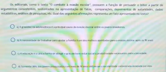 Os editoriais, como o texto "0 combate à evasão escolar", possuem a função de persuadir o leitor a partir de
argumentos consistentes sustentados na apresentação de fatos comparações, depoimentos de autoridades, dados
estatisticos, análises de pesquisas, etc. Qual das seguintes afirmações representa um fato apresentado no texto?
a) A gravidez na adolescencia é a principal causa da evasão escolar entre os jovens brasileiros
b) A necessidade de trabalhar para ajudar a familia éum dos motivos apontados	evasão escolar apos os 16 anos.
c) Aeducação e a unica f forma de atingir o gr au de bem-estar social e produtividade necessários is para a sociedade.
d) Somente 38%  dos jovens pesquisados com mais de 16 anos obtiveram a esco	rada desejada por eles. escolaridade considerada