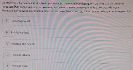 Os efeitos resultantes da introdução de poluentes no meio aquático dependem da natureza do poluente
introduzido", do caminho que esse poluente percorre no meio e do uso que se faz do corpo de água.
Marque a alternativa que apresenta processo de polulção em que não há um ponto de lançamento especifico.
A Poluição pontual.
B Poluição difusa.
C Poluição intermitente.
D Poluição urbana.
E Poluição rural.