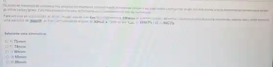 Os eixos de transmissão utilizados nos projetos normalmente possuem seção transversal circular e são submetidos a esforços de torçao. Por esse motivo, a seção transversal permanece plana, porém
as linhas radiais giram Este fato proporciona uma por cisalhamento no eixo de transmissáo.
Para um eixo de transmissão de seção circular vazada com 6m de comprimento e 100mm de diametro externo, determine o diametro interno do eixo de transmissão, sabendo que o motor transmite
uma potência de 200kW ao eixo com velocidad angular de 30rad/s Sabe-se que T_(adm)=80MPain G=80GPa
Selecione uma alternativa:
a) 75mm
b) 78mm
c) 80mm
d) 85mm
e) 88mm