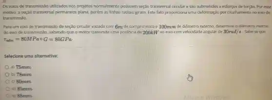 Os eixos de transmissão utilizados nos projetos normalmente possuem seção transversal circular e sao submetidos a esforços de torção.Por esse
motivo, a seçao transversal permanece plana porém as linhas radiais giram. Este fato proporciona uma deformação por cisalhamento no eixo de
transmissão.
Para um eixo de transmissão de seção circular vazada com 6m de comprimento e 100mm de diâmetro externo , determine o diâmetro interno
do eixo de transmissão , sabendo que o motor transmite uma potência de 200kW ao eixo com velocidade angular de 30rad/s . Sabe-se que
tau _(adm)=80MPaeG=80GPa
Selecione uma alternativa:
a) 75mm
b)78mm
c) 80mm.
d) 85mm
e) 88mm