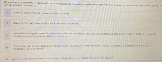 Os elementos diretamente relacionados com a mensuração da posição patrimonial e financeira são os ativos os passivos e o patrimônio liquido. A
correta definição do ativo é:
ativo é o valor conhecido como capital de terceiros
A
ativo é a parcela da renda atribuida ao acionista minoritário
B
ativo é uma obrigação presente da entidade, derivada de eventos passados, cuja liquidação se espera que resulte na saida de recursos da
entidade capazes de gerar beneficios econômicos
D
ativo é um recurso controlado pela entidade como resultado de eventos passados e do qual se espera que fluam futuros beneficios
econômicos para a entidade
E ativo é o interesse residual nos ativos da entidade depois de deduzidos todos os seus passivos