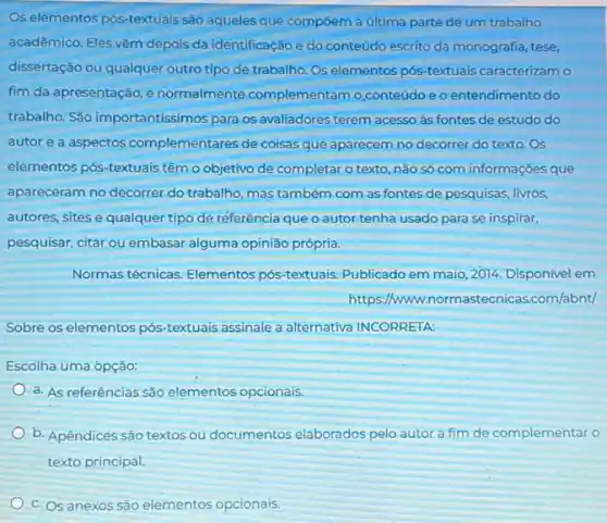 Os elementos pós-textuais são aqueles que compōem a última parte de um trabalho
acadêmico. Eles vêm depois da identificação e do conteúdo escrito da monografia tese,
dissertação ou qualquer outro tipo de trabalho. Os elementos pós-textuais caracterizam o
fim da apresentação, e normalmente complementamo conteúdo e o entendimento do
trabalho. São importantissimos para os avaliadores terem acesso às fontes de estudo do
autor e a aspectos complementares de coisas que aparecem no decorrer do texto.Os
elementos pós-textuais têm o objetivo de completar o texto, não só com informações que
apareceram no decorrer do trabalho, mas também com as fontes de pesquisas.livros,
autores, sites e qualquer tipo de referência que o autor tenha usado para se inspirar,
pesquisar, citar ou embasar alguma opinião própria.
Normas técnicas. Elementos pós-textuais. Publicado em maio, 2014. Disponivel em
https://www.nor .com/abnt/
Sobre os elementos pós textuais assinale a alternativa INCORRETA:
Escolha uma opção:
a. As referências são elementos opcionais
b. Apêndices são textos ou documentos elaborados pelo autor a fim de complementar o
texto principal.
c. Os anexos são elementos opcionais.